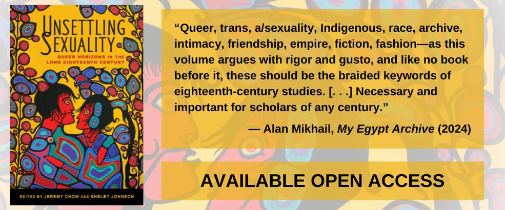 Unsettling Sexuality book announcement banner. The banner features the cover image for Unsettling Sexuality (left) next to a review quote from Alan Mikhail (Yale University) praising the volume: "“Queer, trans, a/sexuality, Indigenous, race, archive, intimacy, friendship, empire, fiction, fashion—as this volume argues with rigor and gusto, and like no book before it, these should be the braided keywords of eighteenth-century studies. [. . .] Necessary and important for scholars of any century.” Below the quote is a note indicating that the book is available Open Access. The banner directs users out to the Open Access version of the text on the Manifold platform.